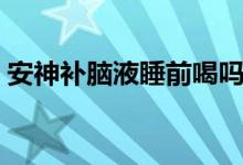 安神補(bǔ)腦液睡前喝嗎（安神補(bǔ)腦液睡前喝嗎）