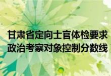 甘肅省定向士官體檢要求（2022年甘肅省定向培養(yǎng)軍士體檢政治考察對象控制分?jǐn)?shù)線）
