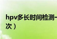 hpv多長時間檢測一次（hpv多長時間檢查一次）