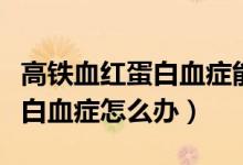 高鐵血紅蛋白血癥能自行恢復(fù)嗎（高鐵血紅蛋白血癥怎么辦）