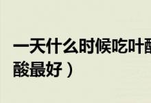 一天什么時(shí)候吃葉酸最好（一天什么時(shí)候吃葉酸最好）