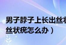 男子脖子上長出絲狀疣需要治療嗎（脖子上長絲狀疣怎么辦）