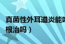 真菌性外耳道炎能吃魚嗎（真菌性外耳道炎能根治嗎）
