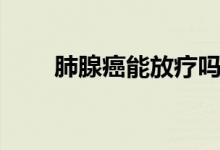 肺腺癌能放療嗎（肺腺癌能治愈嗎）