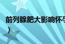 前列腺肥大影響懷孕嗎（前列腺液會不會懷孕）