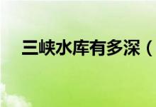 三峽水庫(kù)有多深（中國(guó)三峽大壩有多深）
