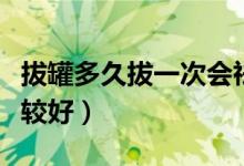 拔罐多久拔一次會祛濕氣（拔罐多久拔一次比較好）