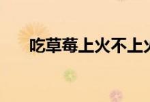 吃草莓上火不上火（吃草莓會(huì)上火嗎）