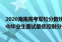 2020海南高考軍校分?jǐn)?shù)線（海南2022軍隊(duì)院校招收普通高中畢業(yè)生面試最低控制分?jǐn)?shù)線）