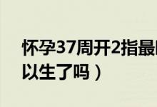 懷孕37周開2指最晚多久能生（懷孕37周可以生了嗎）