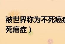 被世界稱(chēng)為不死癌癥的病是哪種?。ㄓ心男┎凰腊┌Y）