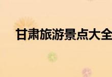 甘肅旅游景點大全（甘肅旅游景點介紹）