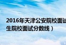 2016年天津公安院校面試分?jǐn)?shù)線（2022年天津軍事公安招生院校面試分?jǐn)?shù)線）