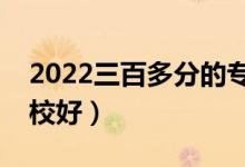 2022三百多分的?？坪么髮W(xué)有哪些（什么學(xué)校好）