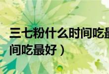 三七粉什么時間吃最好吃多少（三七粉什么時間吃最好）