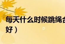 每天什么時候跳繩合適（每天什么時候跳繩最好）