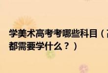學(xué)美術(shù)高考考哪些科目（高考美術(shù)專業(yè)考什么？美術(shù)專業(yè)課都需要學(xué)什么？）