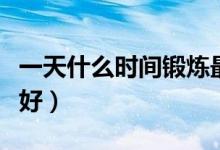 一天什么時間鍛煉最好（一天什么時間鍛煉最好）