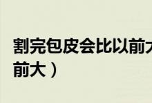 割完包皮會比以前大嗎（割完包皮為什么比以前大）