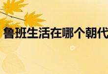 魯班生活在哪個(gè)朝代（魯班生活在哪個(gè)朝代）