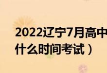 2022遼寧7月高中學(xué)業(yè)水平考試時間（學(xué)考什么時間考試）