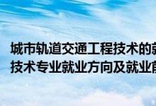 城市軌道交通工程技術(shù)的就業(yè)前景（2022城市軌道交通工程技術(shù)專業(yè)就業(yè)方向及就業(yè)前景怎么樣）