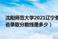 沈陽師范大學2021遼寧錄取分數(shù)線（2021沈陽師范大學各省錄取分數(shù)線是多少）