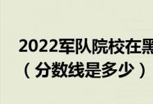 2022軍隊院校在黑龍江軍檢最低分數(shù)線公布（分數(shù)線是多少）