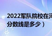 2022軍隊(duì)院校在河南軍檢最低分?jǐn)?shù)線公布（分?jǐn)?shù)線是多少）