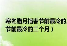寒冬臘月指春節(jié)前最冷的三個(gè)月其中冬是指（寒冬臘月指春節(jié)前最冷的三個(gè)月）
