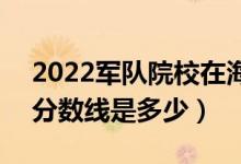2022軍隊(duì)院校在海南軍檢最低分?jǐn)?shù)線公布（分?jǐn)?shù)線是多少）