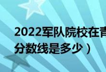 2022軍隊院校在青海軍檢最低分數(shù)線公布（分數(shù)線是多少）