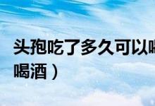 頭孢吃了多久可以喝酒?。^孢吃了多久可以喝酒）