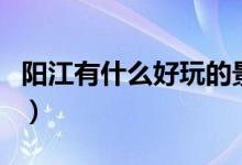 陽江有什么好玩的景點(diǎn)（陽江適合游玩的地方）
