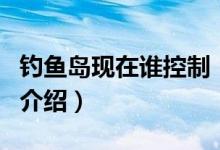 釣魚島現(xiàn)在誰控制（關(guān)于釣魚島現(xiàn)在誰控制的介紹）
