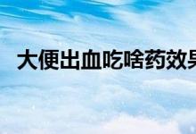 大便出血吃啥藥效果好（大便出血吃啥藥）