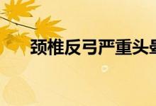 頸椎反弓嚴重頭暈（頸椎反弓嚴重嗎）
