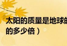太陽的質(zhì)量是地球的多少(太陽的質(zhì)量是地球的多少倍)