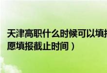 天津高職什么時(shí)候可以填報(bào)志愿（2022天津高職分類(lèi)考試志愿填報(bào)截止時(shí)間）