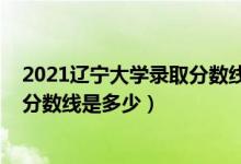 2021遼寧大學錄取分數(shù)線一覽表（2021遼寧大學各省錄取分數(shù)線是多少）