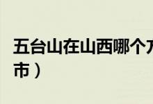 五臺山在山西哪個方向（五臺山在山西哪個城市）