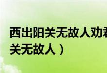 西出陽(yáng)關(guān)無(wú)故人勸君更盡一杯酒（什么西出陽(yáng)關(guān)無(wú)故人）