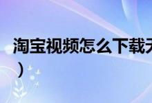淘寶視頻怎么下載無水?。ㄌ詫氁曨l怎么下載）