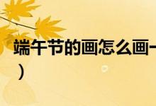 端午節(jié)的畫(huà)怎么畫(huà)一等獎(jiǎng)（端午節(jié)的畫(huà)怎么畫(huà)）