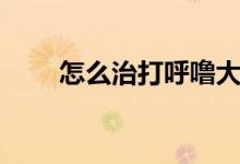 怎么治打呼嚕大聲(怎么治打呼嚕)