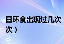 日環(huán)食出現(xiàn)過(guò)幾次(日環(huán)食多少年才會(huì)出現(xiàn)一次)