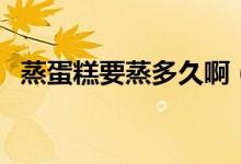 蒸蛋糕要蒸多久?。ㄕ舻案庖舳嗌贂r(shí)間）