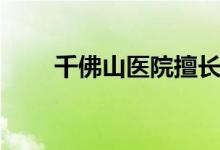 千佛山醫(yī)院擅長(zhǎng)什么（千佛山簡(jiǎn)介）