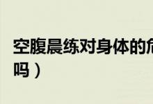 空腹晨練對(duì)身體的危害（空腹晨練對(duì)身體有害嗎）