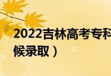 2022吉林高考?？铺崆芭浫r(shí)間（什么時(shí)候錄取）